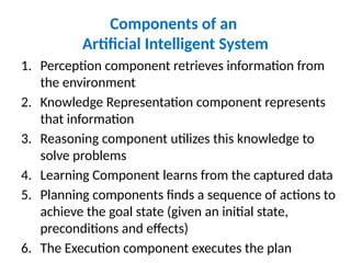 Components of an
Artificial Intelligent System
1. Perception component retrieves information from
the environment
2. Knowledge Representation component represents
that information
3. Reasoning component utilizes this knowledge to
solve problems
4. Learning Component learns from the captured data
5. Planning components finds a sequence of actions to
achieve the goal state (given an initial state,
preconditions and effects)
6. The Execution component executes the plan
 