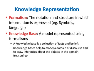 Knowledge Representation
• Formalism: The notation and structure in which
information is expressed (eg. Symbols,
language)
• Knowledge Base: A model represented using
formalisms
– A knowledge base is a collection of facts and beliefs
– Knowledge bases help to model a domain of discourse and
to draw inferences about the objects in the domain
(reasoning)
 
