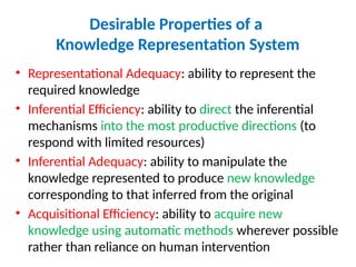 Desirable Properties of a
Knowledge Representation System
• Representational Adequacy: ability to represent the
required knowledge
• Inferential Efficiency: ability to direct the inferential
mechanisms into the most productive directions (to
respond with limited resources)
• Inferential Adequacy: ability to manipulate the
knowledge represented to produce new knowledge
corresponding to that inferred from the original
• Acquisitional Efficiency: ability to acquire new
knowledge using automatic methods wherever possible
rather than reliance on human intervention
 