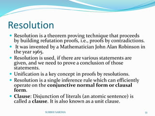 Resolution
 Resolution is a theorem proving technique that proceeds
by building refutation proofs, i.e., proofs by contradictions.
 It was invented by a Mathematician John Alan Robinson in
the year 1965.
 Resolution is used, if there are various statements are
given, and we need to prove a conclusion of those
statements.
 Unification is a key concept in proofs by resolutions.
 Resolution is a single inference rule which can efficiently
operate on the conjunctive normal form or clausal
form.
 Clause: Disjunction of literals (an atomic sentence) is
called a clause. It is also known as a unit clause.
33SURBHI SAROHA
 