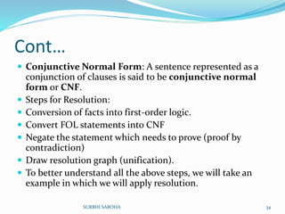 Cont…
 Conjunctive Normal Form: A sentence represented as a
conjunction of clauses is said to be conjunctive normal
form or CNF.
 Steps for Resolution:
 Conversion of facts into first-order logic.
 Convert FOL statements into CNF
 Negate the statement which needs to prove (proof by
contradiction)
 Draw resolution graph (unification).
 To better understand all the above steps, we will take an
example in which we will apply resolution.
34SURBHI SAROHA
 