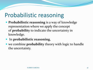 Probabilistic reasoning
 Probabilistic reasoning is a way of knowledge
representation where we apply the concept
of probability to indicate the uncertainty in
knowledge.
 In probabilistic reasoning,
 we combine probability theory with logic to handle
the uncertainty.
36SURBHI SAROHA
 