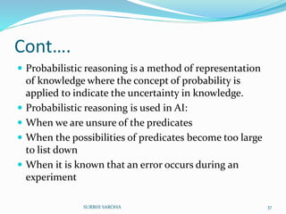 Cont….
 Probabilistic reasoning is a method of representation
of knowledge where the concept of probability is
applied to indicate the uncertainty in knowledge.
 Probabilistic reasoning is used in AI:
 When we are unsure of the predicates
 When the possibilities of predicates become too large
to list down
 When it is known that an error occurs during an
experiment
37SURBHI SAROHA
 