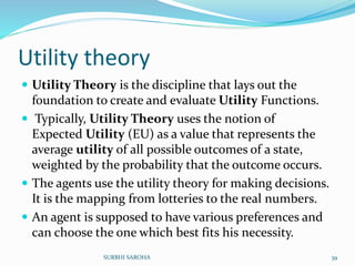 Utility theory
 Utility Theory is the discipline that lays out the
foundation to create and evaluate Utility Functions.
 Typically, Utility Theory uses the notion of
Expected Utility (EU) as a value that represents the
average utility of all possible outcomes of a state,
weighted by the probability that the outcome occurs.
 The agents use the utility theory for making decisions.
It is the mapping from lotteries to the real numbers.
 An agent is supposed to have various preferences and
can choose the one which best fits his necessity.
39SURBHI SAROHA
 