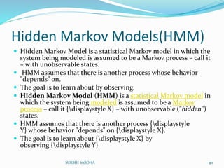 Hidden Markov Models(HMM)
 Hidden Markov Model is a statistical Markov model in which the
system being modeled is assumed to be a Markov process – call it
– with unobservable states.
 HMM assumes that there is another process whose behavior
"depends" on.
 The goal is to learn about by observing.
 Hidden Markov Model (HMM) is a statistical Markov model in
which the system being modeled is assumed to be a Markov
process – call it {displaystyle X} – with unobservable ("hidden")
states.
 HMM assumes that there is another process {displaystyle
Y} whose behavior "depends" on {displaystyle X}.
 The goal is to learn about {displaystyle X} by
observing {displaystyle Y}
40SURBHI SAROHA
 