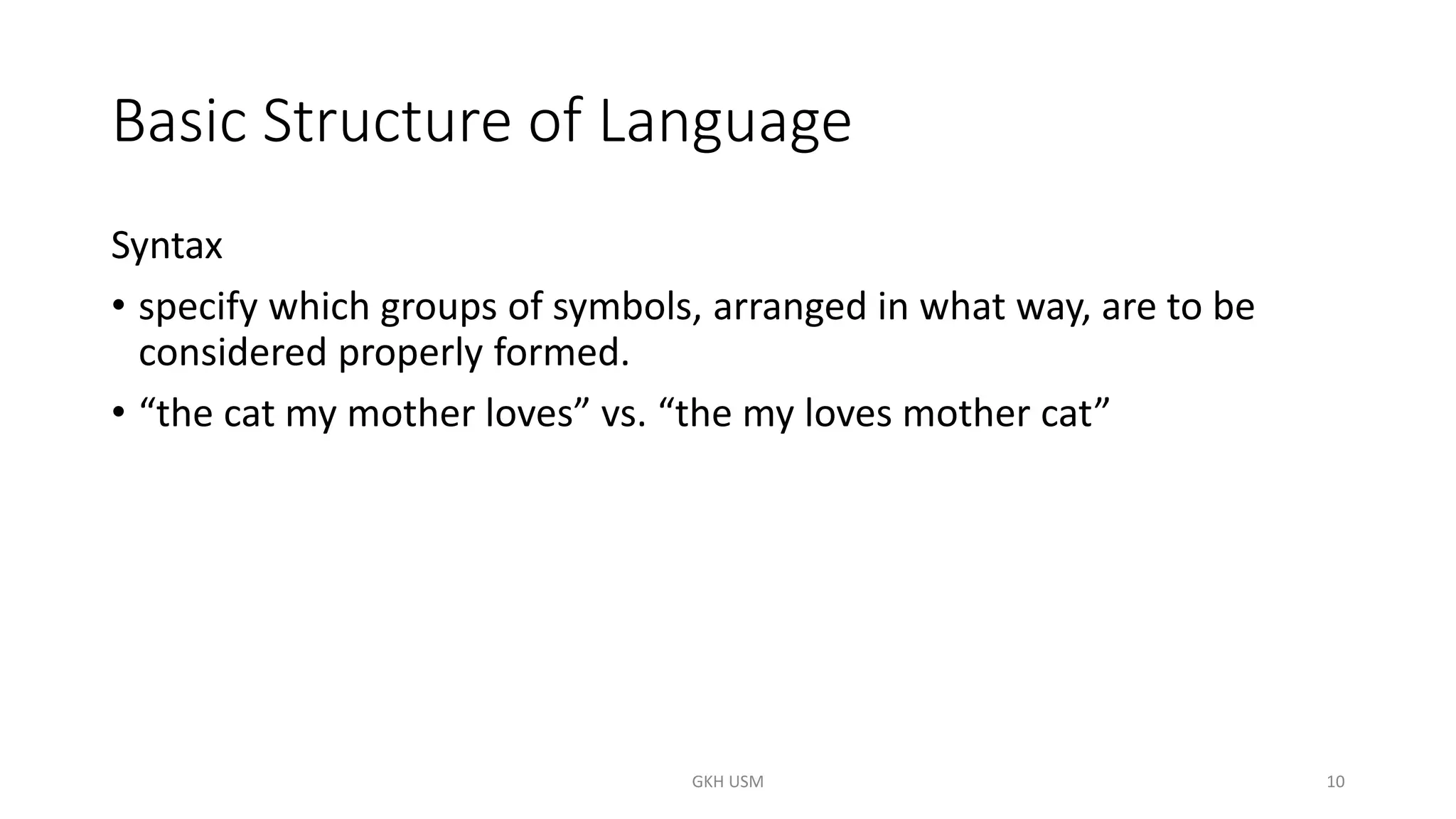 Basic Structure of Language
Syntax
• specify which groups of symbols, arranged in what way, are to be
considered properly formed.
• “the cat my mother loves” vs. “the my loves mother cat”
10
GKH USM
 