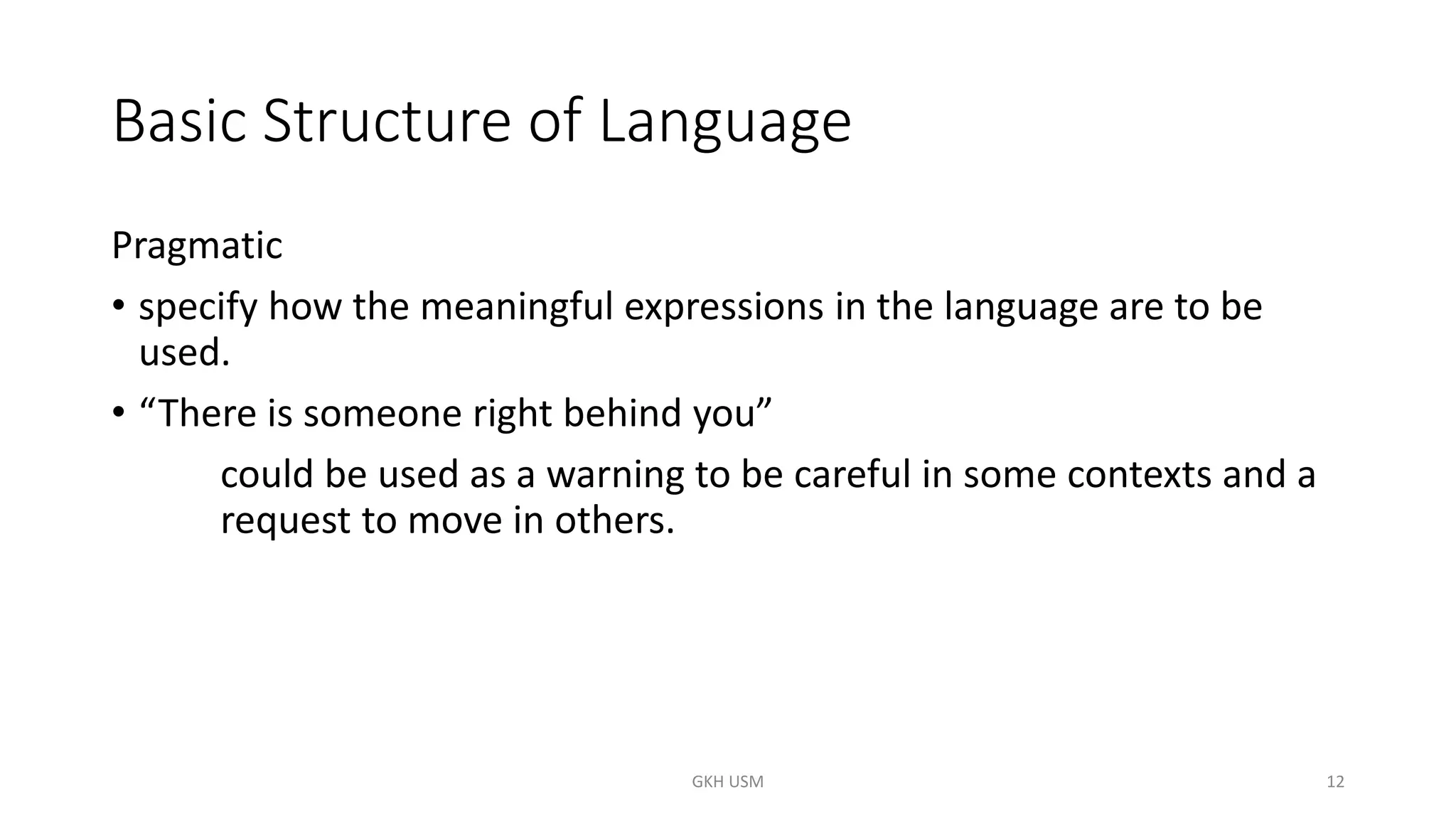 Basic Structure of Language
Pragmatic
• specify how the meaningful expressions in the language are to be
used.
• “There is someone right behind you”
could be used as a warning to be careful in some contexts and a
request to move in others.
12
GKH USM
 
