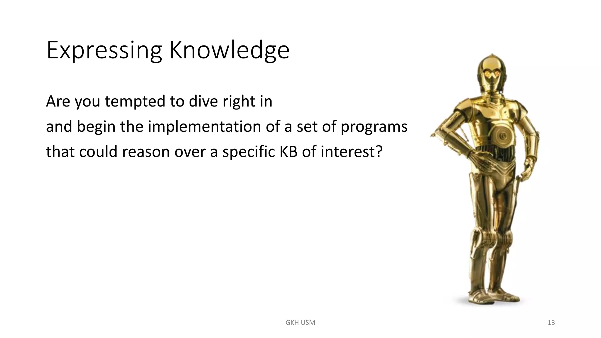 Expressing Knowledge
Are you tempted to dive right in
and begin the implementation of a set of programs
that could reason over a specific KB of interest?
13
GKH USM
 