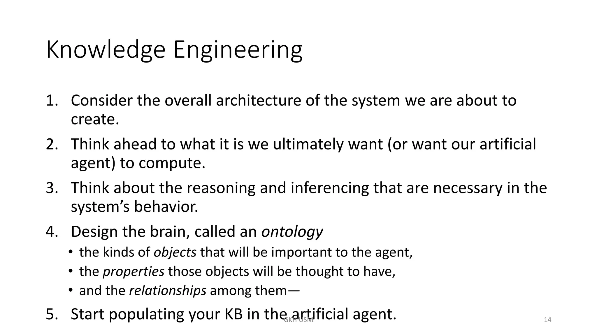 Knowledge Engineering
1. Consider the overall architecture of the system we are about to
create.
2. Think ahead to what it is we ultimately want (or want our artificial
agent) to compute.
3. Think about the reasoning and inferencing that are necessary in the
system’s behavior.
4. Design the brain, called an ontology
• the kinds of objects that will be important to the agent,
• the properties those objects will be thought to have,
• and the relationships among them—
5. Start populating your KB in the artificial agent. 14
GKH USM
 