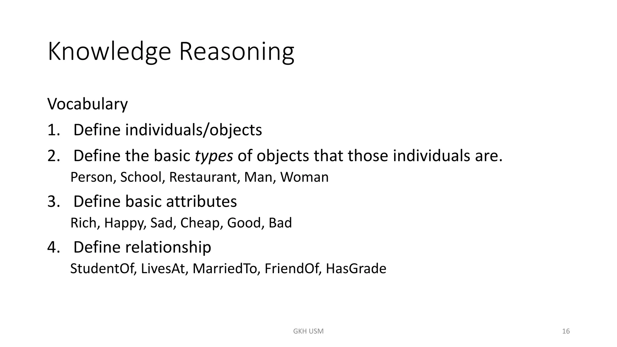Knowledge Reasoning
Vocabulary
1. Define individuals/objects
2. Define the basic types of objects that those individuals are.
Person, School, Restaurant, Man, Woman
3. Define basic attributes
Rich, Happy, Sad, Cheap, Good, Bad
4. Define relationship
StudentOf, LivesAt, MarriedTo, FriendOf, HasGrade
16
GKH USM
 