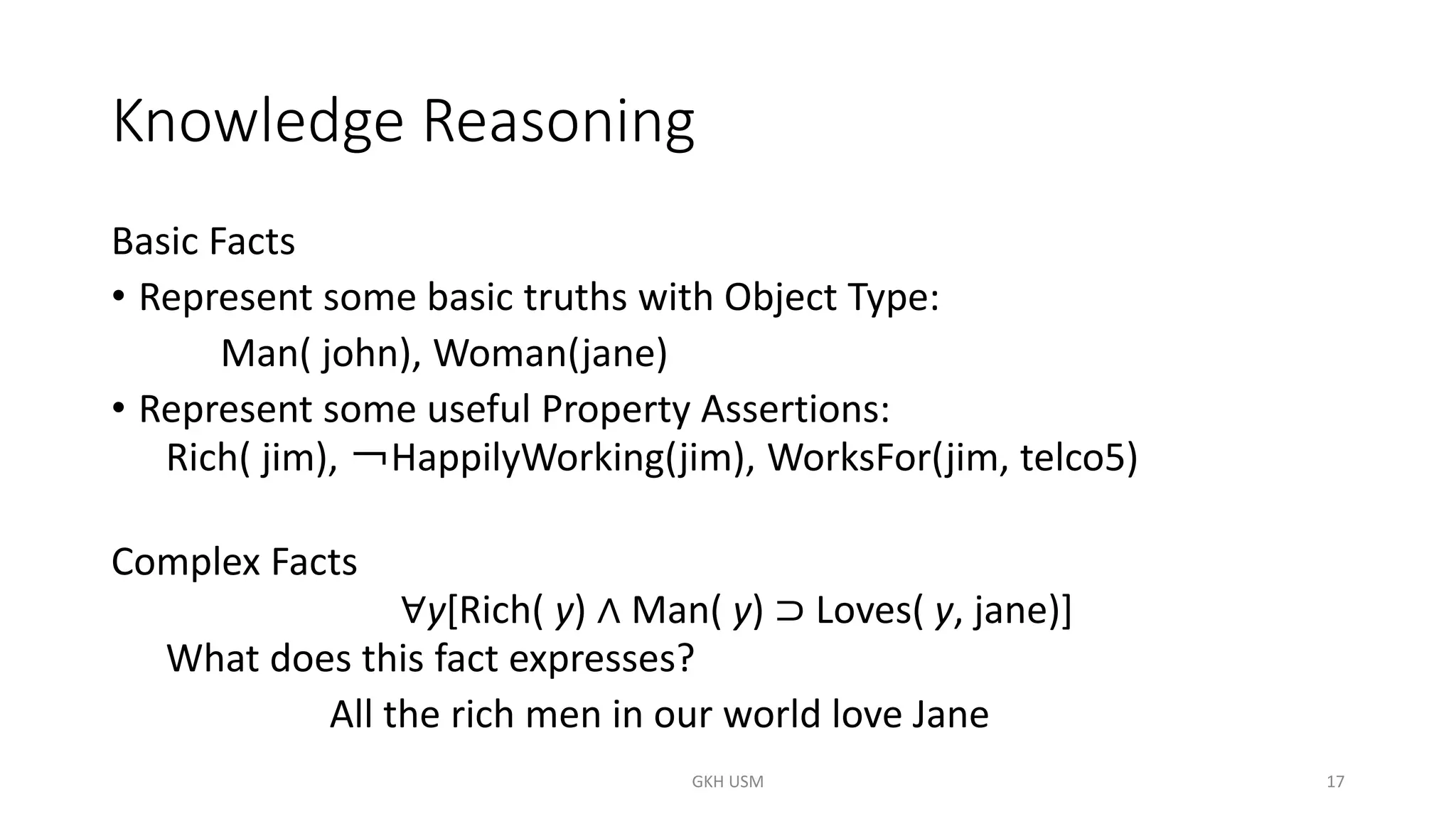 Knowledge Reasoning
Basic Facts
• Represent some basic truths with Object Type:
Man( john), Woman(jane)
• Represent some useful Property Assertions:
Rich( jim), ￢HappilyWorking(jim), WorksFor(jim, telco5)
Complex Facts
∀y[Rich( y) ∧ Man( y) ⊃ Loves( y, jane)]
What does this fact expresses?
All the rich men in our world love Jane
17
GKH USM
 
