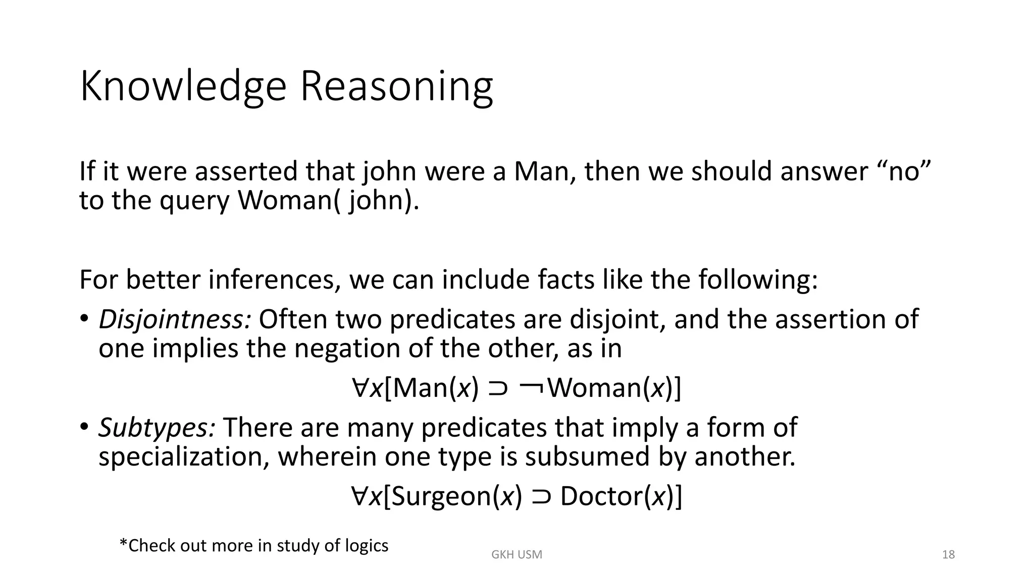 Knowledge Reasoning
If it were asserted that john were a Man, then we should answer “no”
to the query Woman( john).
For better inferences, we can include facts like the following:
• Disjointness: Often two predicates are disjoint, and the assertion of
one implies the negation of the other, as in
∀x[Man(x) ⊃ ￢Woman(x)]
• Subtypes: There are many predicates that imply a form of
specialization, wherein one type is subsumed by another.
∀x[Surgeon(x) ⊃ Doctor(x)]
18
*Check out more in study of logics GKH USM
 