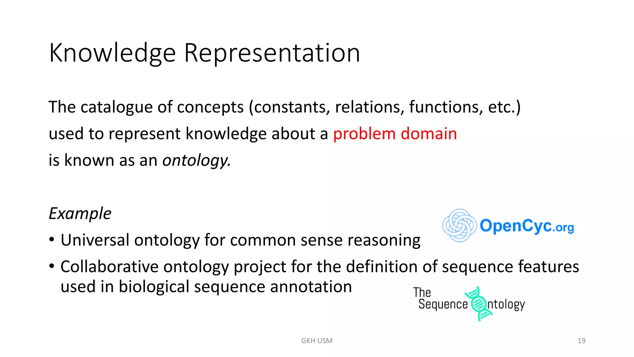 Knowledge Representation
The catalogue of concepts (constants, relations, functions, etc.)
used to represent knowledge about a problem domain
is known as an ontology.
Example
• Universal ontology for common sense reasoning
• Collaborative ontology project for the definition of sequence features
used in biological sequence annotation
19
GKH USM
 