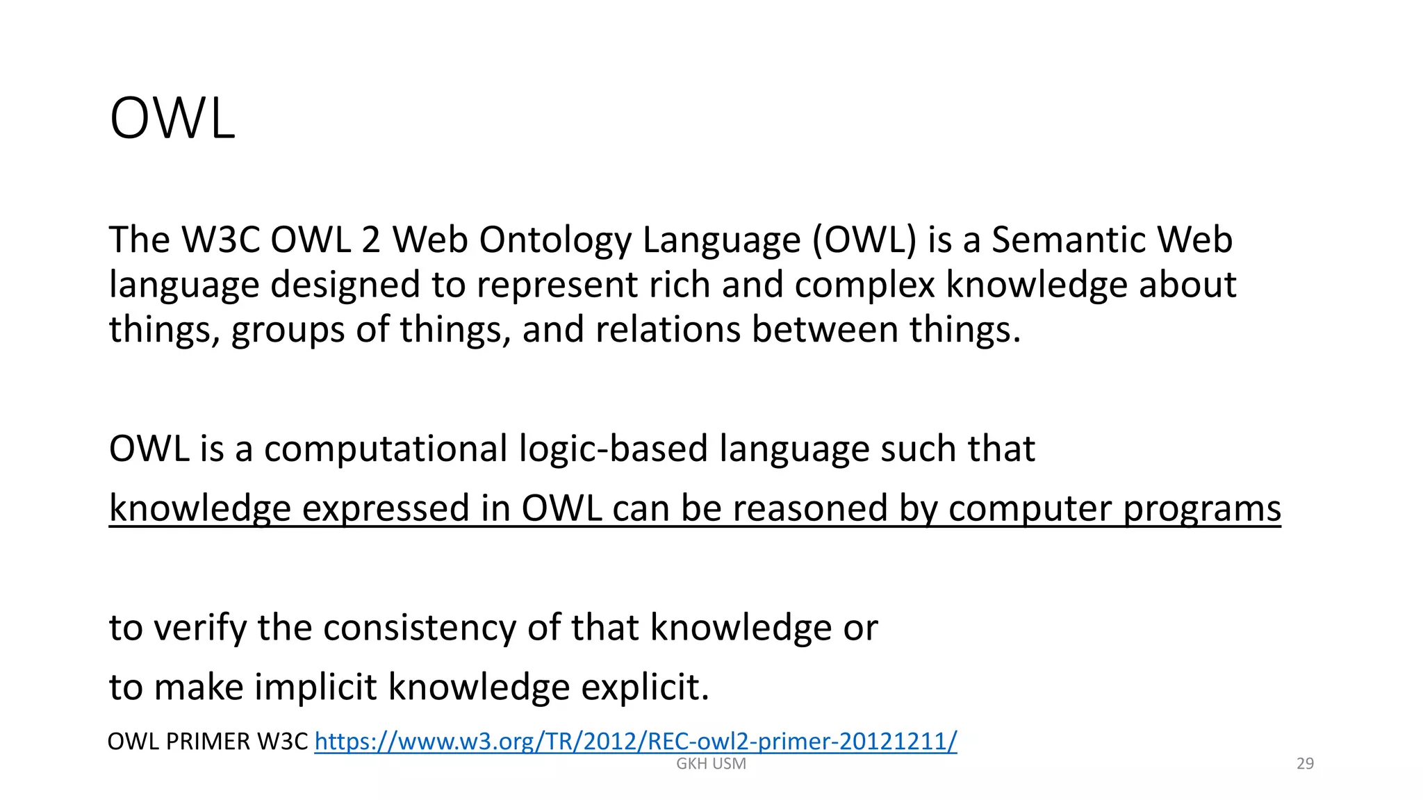 OWL
The W3C OWL 2 Web Ontology Language (OWL) is a Semantic Web
language designed to represent rich and complex knowledge about
things, groups of things, and relations between things.
OWL is a computational logic-based language such that
knowledge expressed in OWL can be reasoned by computer programs
to verify the consistency of that knowledge or
to make implicit knowledge explicit.
29
OWL PRIMER W3C https://www.w3.org/TR/2012/REC-owl2-primer-20121211/
GKH USM
 