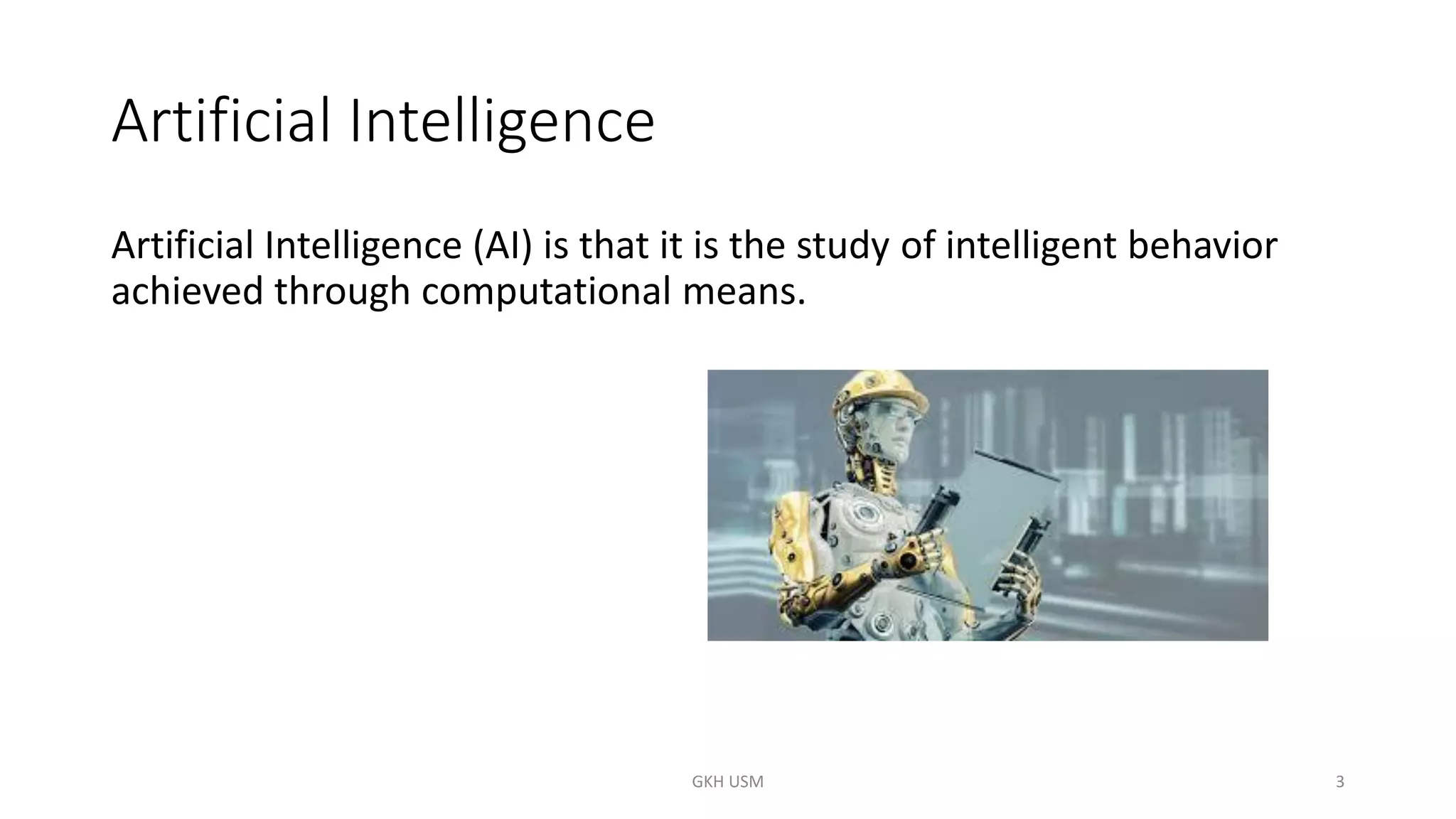 Artificial Intelligence
Artificial Intelligence (AI) is that it is the study of intelligent behavior
achieved through computational means.
3
GKH USM
 