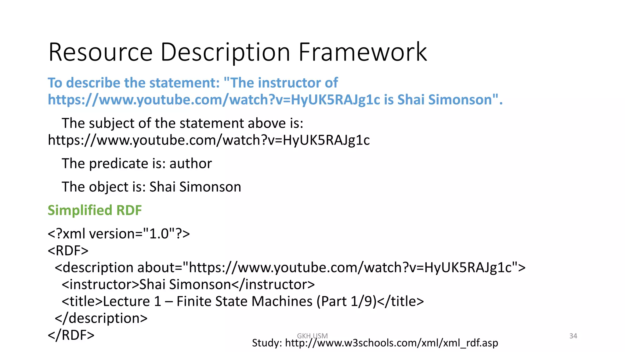 Resource Description Framework
To describe the statement: "The instructor of
https://www.youtube.com/watch?v=HyUK5RAJg1c is Shai Simonson".
The subject of the statement above is:
https://www.youtube.com/watch?v=HyUK5RAJg1c
The predicate is: author
The object is: Shai Simonson
Simplified RDF
<?xml version="1.0"?>
<RDF>
<description about="https://www.youtube.com/watch?v=HyUK5RAJg1c">
<instructor>Shai Simonson</instructor>
<title>Lecture 1 – Finite State Machines (Part 1/9)</title>
</description>
</RDF> Study: http://www.w3schools.com/xml/xml_rdf.asp
34
GKH USM
 