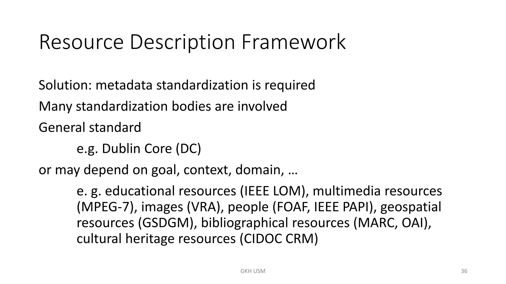 Resource Description Framework
Solution: metadata standardization is required
Many standardization bodies are involved
General standard
e.g. Dublin Core (DC)
or may depend on goal, context, domain, …
e. g. educational resources (IEEE LOM), multimedia resources
(MPEG-7), images (VRA), people (FOAF, IEEE PAPI), geospatial
resources (GSDGM), bibliographical resources (MARC, OAI),
cultural heritage resources (CIDOC CRM)
36
GKH USM
 