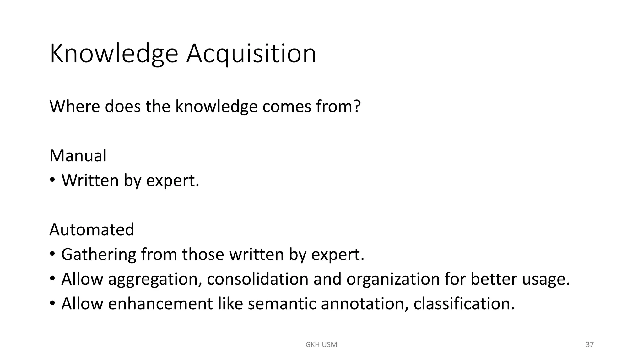 Knowledge Acquisition
Where does the knowledge comes from?
Manual
• Written by expert.
Automated
• Gathering from those written by expert.
• Allow aggregation, consolidation and organization for better usage.
• Allow enhancement like semantic annotation, classification.
37
GKH USM
 