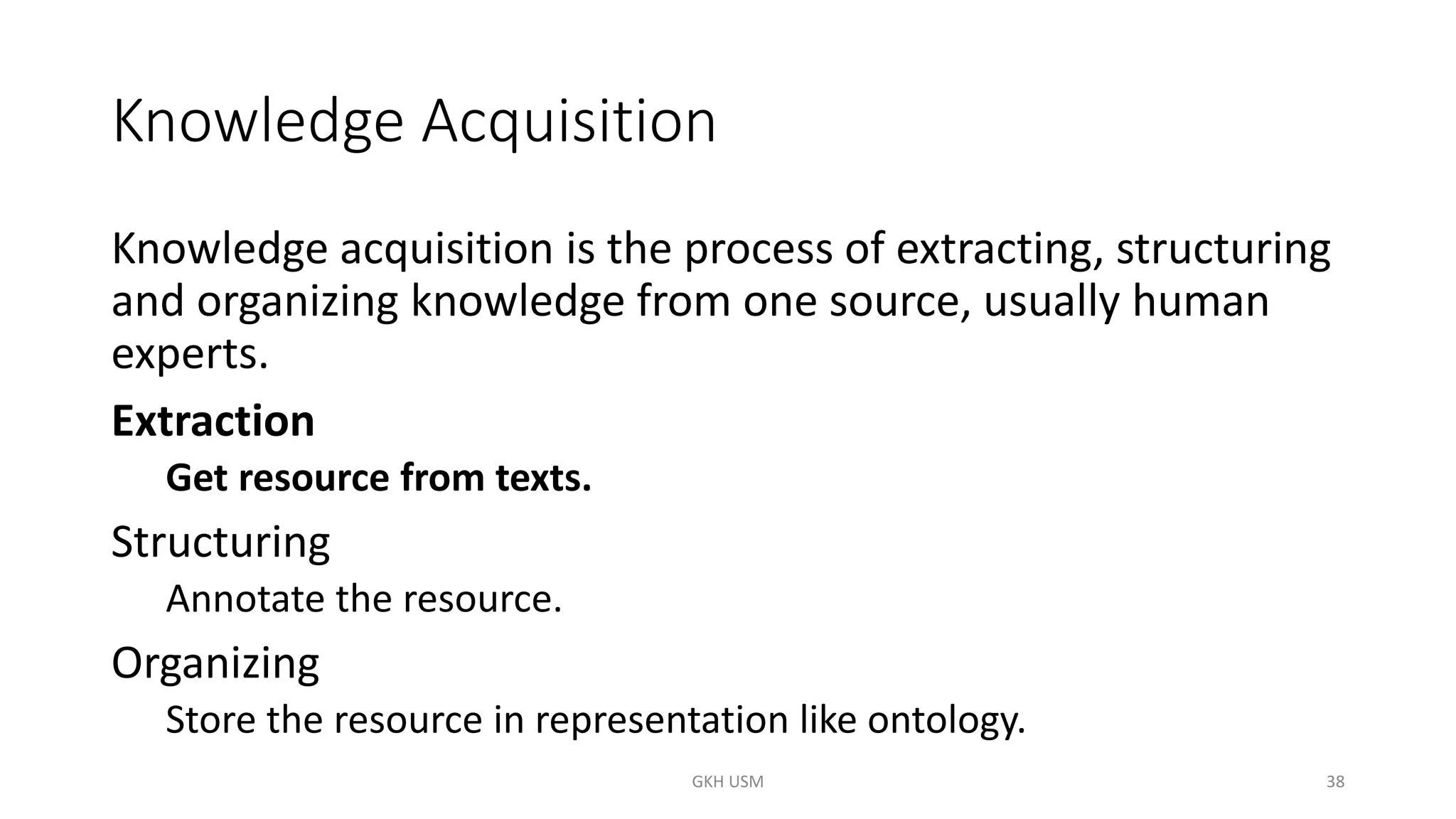 Knowledge Acquisition
Knowledge acquisition is the process of extracting, structuring
and organizing knowledge from one source, usually human
experts.
Extraction
Get resource from texts.
Structuring
Annotate the resource.
Organizing
Store the resource in representation like ontology.
38
GKH USM
 