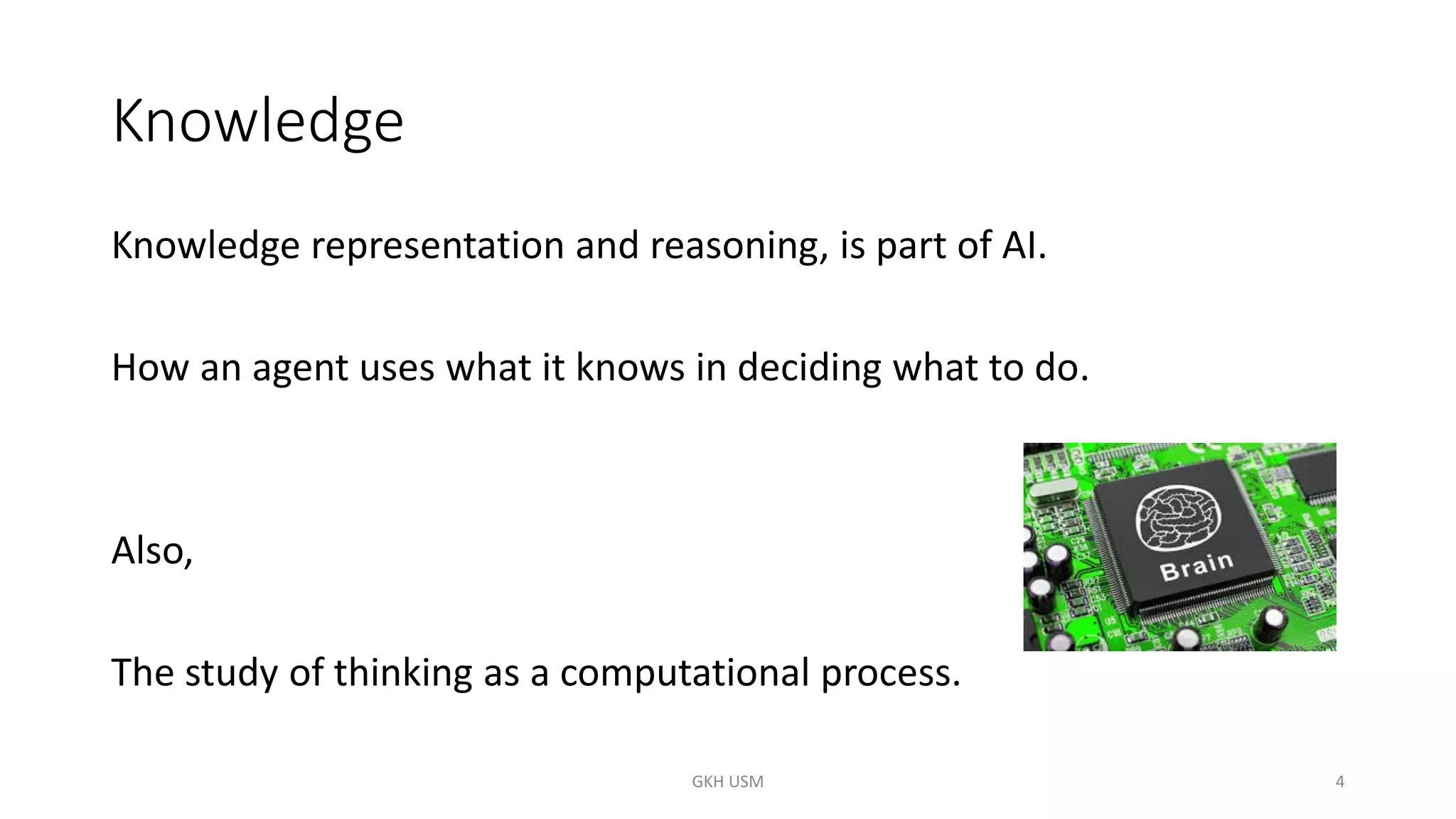 Knowledge
Knowledge representation and reasoning, is part of AI.
How an agent uses what it knows in deciding what to do.
Also,
The study of thinking as a computational process.
4
GKH USM
 