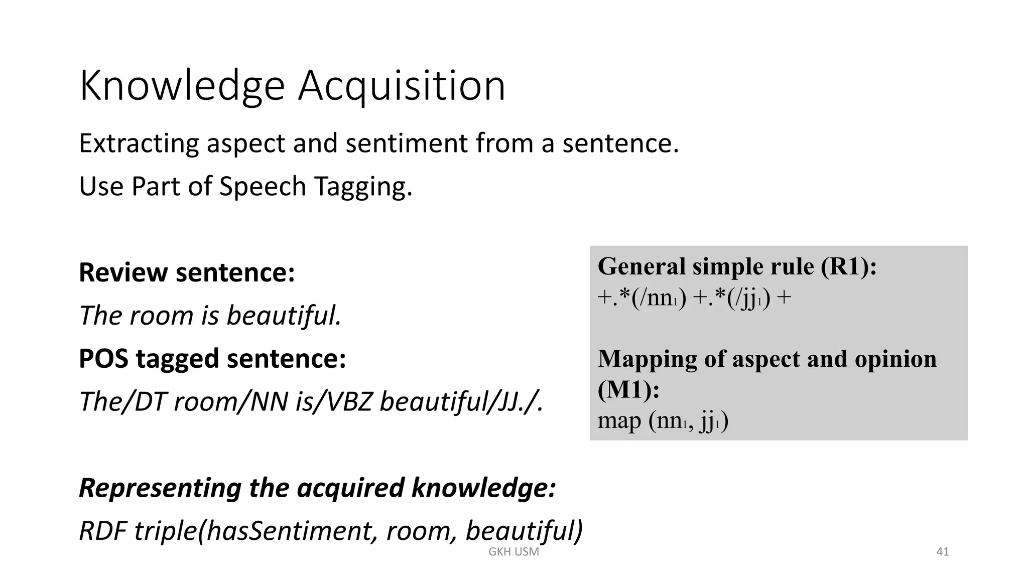 Knowledge Acquisition
Extracting aspect and sentiment from a sentence.
Use Part of Speech Tagging.
Review sentence:
The room is beautiful.
POS tagged sentence:
The/DT room/NN is/VBZ beautiful/JJ./.
Representing the acquired knowledge:
RDF triple(hasSentiment, room, beautiful)
General simple rule (R1):
+.*(/nn1) +.*(/jj1) +
Mapping of aspect and opinion
(M1):
map (nn1, jj1)
41
GKH USM
 