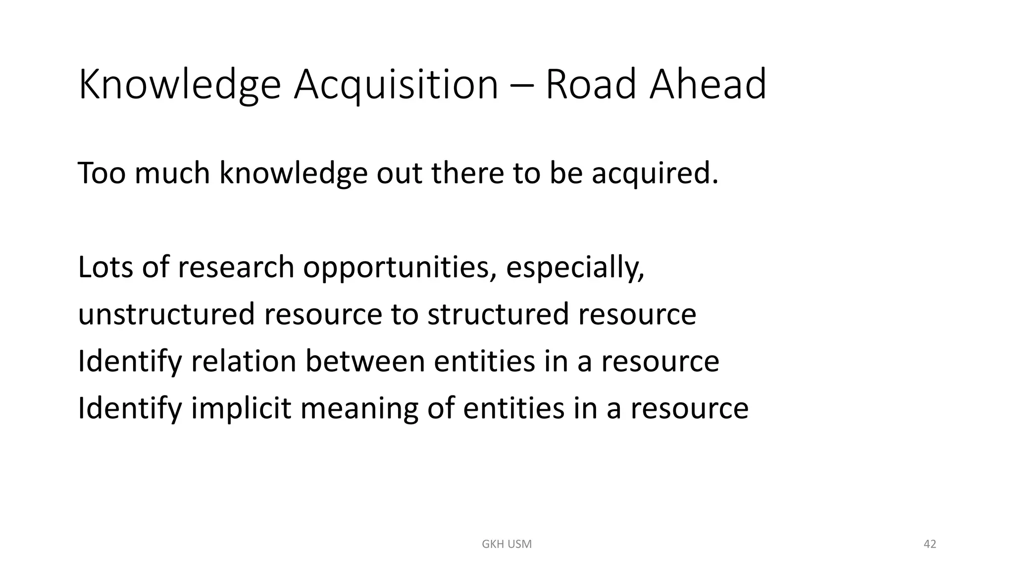 Knowledge Acquisition – Road Ahead
Too much knowledge out there to be acquired.
Lots of research opportunities, especially,
unstructured resource to structured resource
Identify relation between entities in a resource
Identify implicit meaning of entities in a resource
42
GKH USM
 