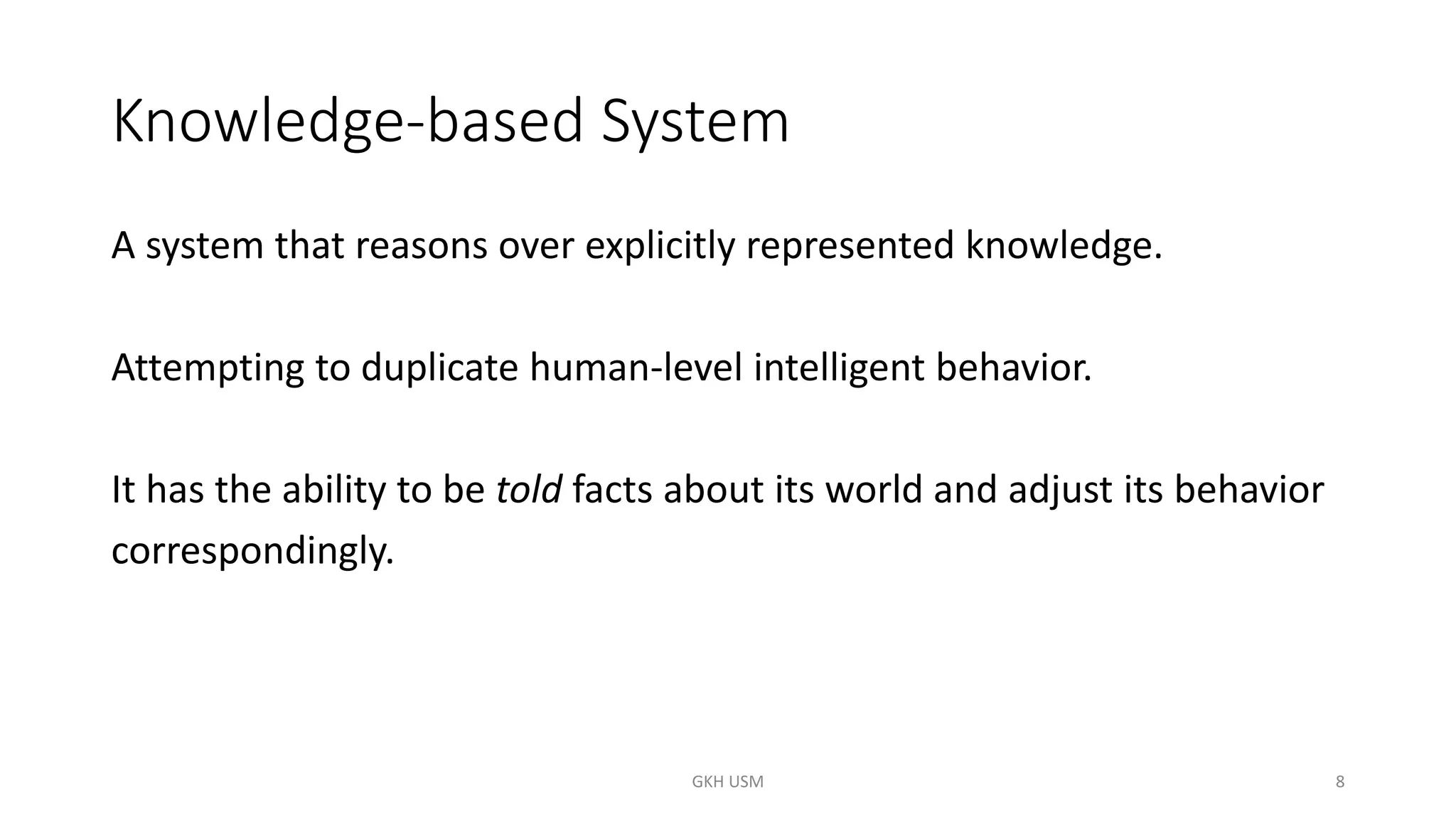 Knowledge-based System
A system that reasons over explicitly represented knowledge.
Attempting to duplicate human-level intelligent behavior.
It has the ability to be told facts about its world and adjust its behavior
correspondingly.
8
GKH USM
 