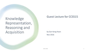 Knowledge
Representation,
Reasoning and
Acquisition
Guest Lecture for CCS515
by Gan Keng Hoon
Nov 2016
GKH USM 1
 