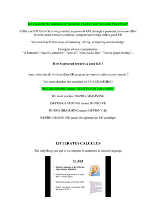 KR should be the backbone of "Semantic EXCEL" and "Semantic PowerPoint"

Collective KM fails if it is not grounded in personal KM, through a personal, intensive effort
           to write, read, retrieve, combine, compute knowledge with a good KR

         We must invent new ways of browsing, editing, computing on knowledge.

                             Examples of new computations:
  "In between", "novelty detection", "how to", "what looks like" , "online graph mining"...


                          How to proceed towards a good KR ?


      Issue: what else do we have than KR progress to improve information systems ?

                   We must abandon the paradigm of PRO-GRAMMING

                 PRO-GRAMMING means “WRITTEN BY ADVANCE”

                         We most practice IM-PRO-GRAMMING

                        IM-PRO-GRAMMING means IM-PRO-VE

                       IM-PRO-GRAMMING means IM-PRO-VISE

                IM-PRO-GRAMMING needs the appropriate KR paradigm




                            LITTERATUS CALCULUS
           The only thing you put in a computer is sentences in natural language
 