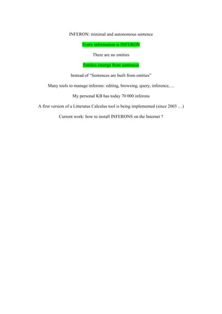 INFERON: minimal and autonomous sentence

                        Every information is INFERON

                              There are no entities

                         Entities emerge from sentences

                  Instead of “Sentences are built from entities”

     Many tools to manage inferons: editing, browsing, query, inference, ...

                   My personal KB has today 70 000 inferons

A first version of a Litteratus Calculus tool is being implemented (since 2003 …)

           Current work: how to install INFERONS on the Internet ?
 