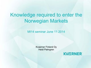 Knowledge required to enter the
Norwegian Markets
MI14 seminar June 11 2014
Kvaerner Finland Oy
Heidi Palmgren
 