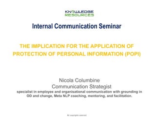 Internal Communication Seminar 
THE IMPLICATION FOR THE APPLICATION OF 
PROTECTION OF PERSONAL INFORMATION (POPI) 
>>>>>> REPUTATION AND CRISIS 
All copyrights reserved 
MANAGENT 
IN THE AGE OF 
Nicola Columbine 
Communication Strategist 
specialist in employee and organisational communication with grounding in 
OD and change, Meta NLP coaching, mentoring, and facilitation. 
 