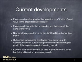 Current developments
Employees have knowledge “between the ears” that is of great
value to the organization/colleagues;

Employees leave with that knowledge (e.g. because of the
aging workforce);

New employees need to be on the right level in a shorter time
frame;

Older/more experienced employees have come up with
workarounds/short cuts or hang onto outdated knowledge (a
pitfall of the expert-apprentice learning model) ;

External contractors need to be able to perform on the same
level of quality as the own employees do.
3
 