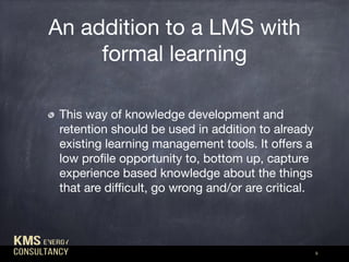 An addition to a LMS with
formal learning
9
This way of knowledge development and
retention should be used in addition to already
existing learning management tools. It oﬀers a
low proﬁle opportunity to, bottom up, capture
experience based knowledge about the things
that are diﬃcult, go wrong and/or are critical.
 