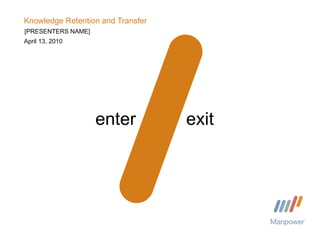 Knowledge Retention and Transfer April 13, 2010 enter exit [PRESENTERS NAME] 