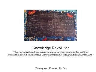 Knowledge Revolution
     The performative turn towards social and environmental justice
Presentation given at Transformative Learning Symposium, Fielding Graduate University, 2005




                             Tiffany von Emmel, Ph.D.
 
