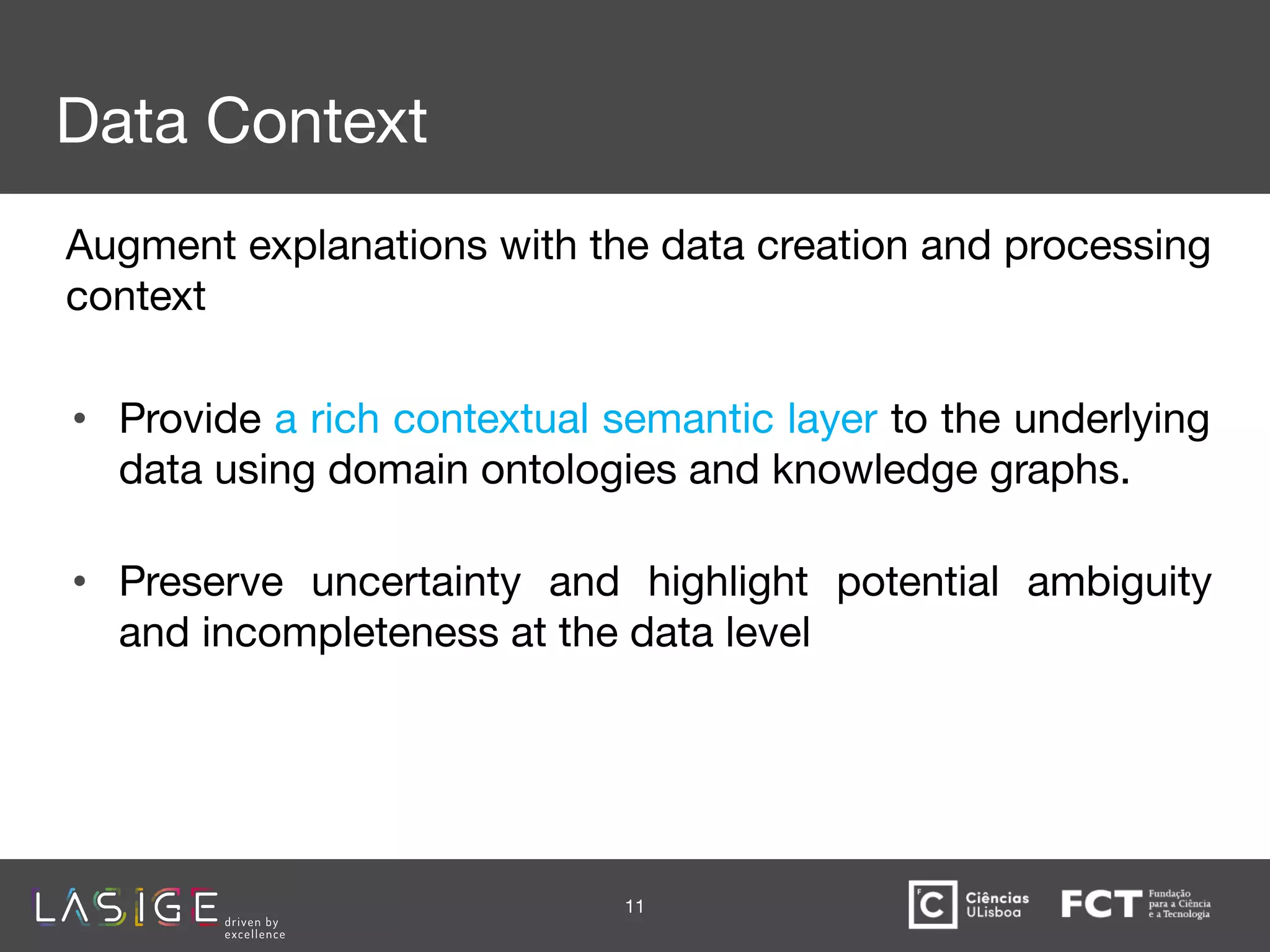 Data Context
Augment explanations with the data creation and processing
context
• Provide a rich contextual semantic layer to the underlying
data using domain ontologies and knowledge graphs. 
• Preserve uncertainty and highlight potential ambiguity
and incompleteness at the data level 
11
 