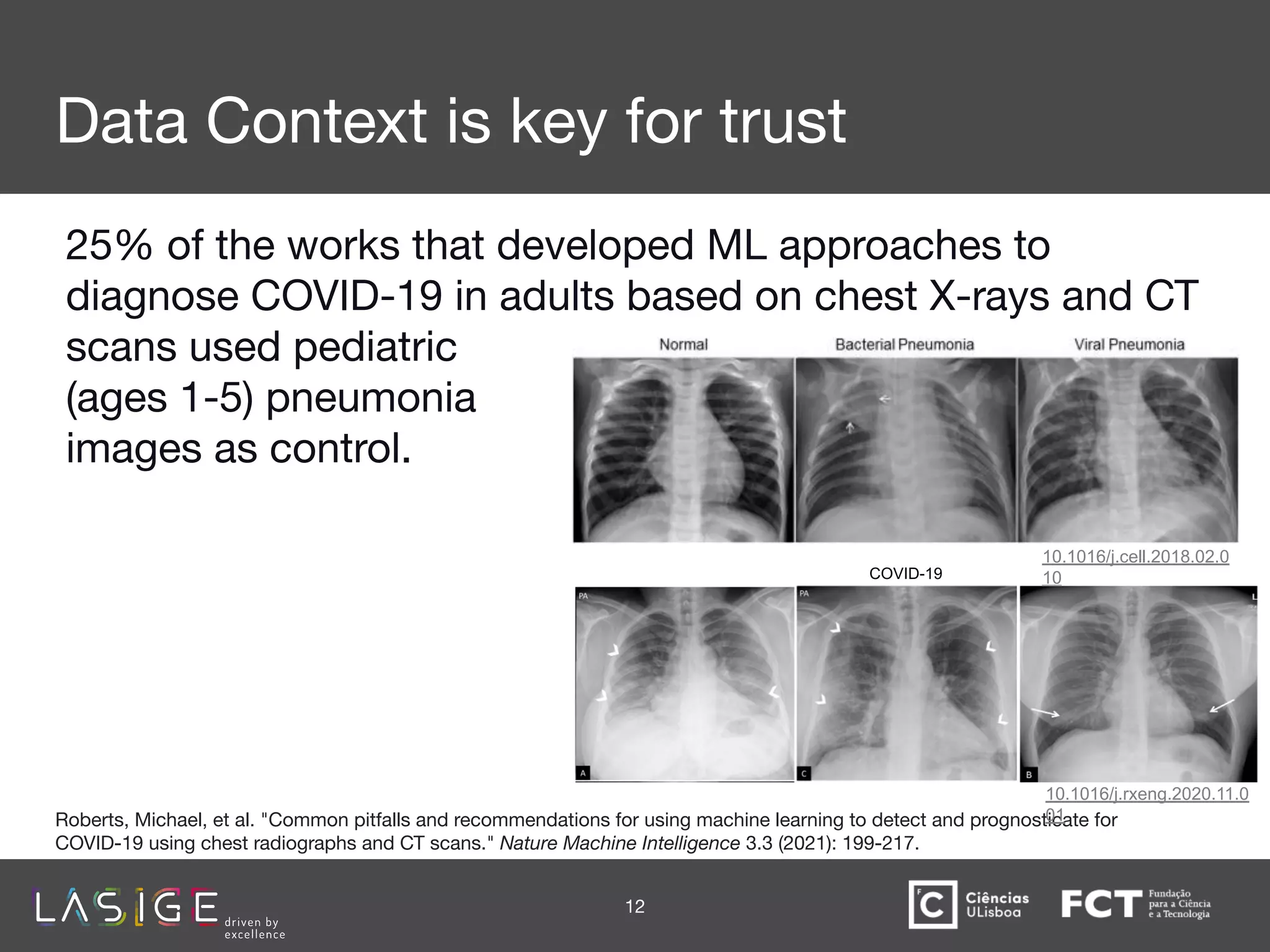 Data Context is key for trust
25% of the works that developed ML approaches to
diagnose COVID-19 in adults based on chest X-rays and CT
scans used pediatric
(ages 1-5) pneumonia
images as control.
12
Roberts, Michael, et al. "Common pitfalls and recommendations for using machine learning to detect and prognosticate for
COVID-19 using chest radiographs and CT scans." Nature Machine Intelligence 3.3 (2021): 199-217.
10.1016/j.cell.2018.02.0
10
COVID-19
10.1016/j.rxeng.2020.11.0
01
 