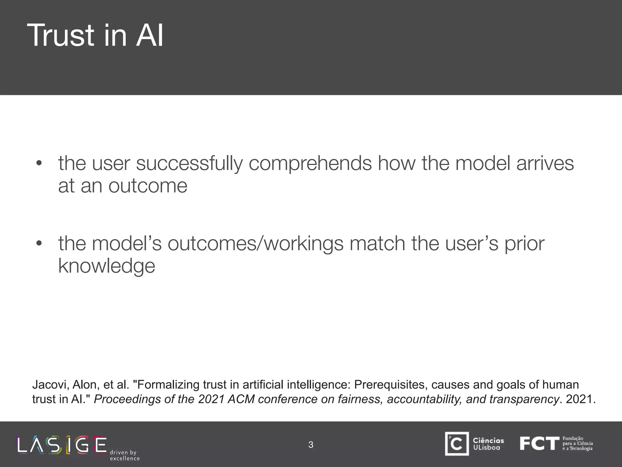 Trust in AI
• the user successfully comprehends how the model arrives
at an outcome 🡪 represent inputs, outputs and processes
• the model’s outcomes/workings match the user’s prior
knowledge 🡪 build a shared context
3
Jacovi, Alon, et al. "Formalizing trust in artificial intelligence: Prerequisites, causes and goals of human
trust in AI." Proceedings of the 2021 ACM conference on fairness, accountability, and transparency. 2021.
 