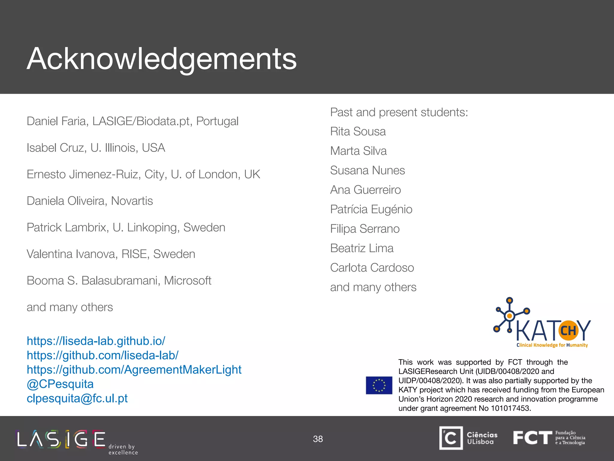 Acknowledgements
Daniel Faria, LASIGE/Biodata.pt, Portugal
Isabel Cruz, U. Illinois, USA
Ernesto Jimenez-Ruiz, City, U. of London, UK
Daniela Oliveira, Novartis
Patrick Lambrix, U. Linkoping, Sweden
Valentina Ivanova, RISE, Sweden
Booma S. Balasubramani, Microsoft
and many others
Past and present students:
Rita Sousa
Marta Silva
Susana Nunes
Ana Guerreiro
Patrícia Eugénio
Filipa Serrano
Beatriz Lima
Carlota Cardoso
and many others
38
https://liseda-lab.github.io/
https://github.com/liseda-lab/
https://github.com/AgreementMakerLight
@CPesquita
clpesquita@fc.ul.pt
This work was supported by FCT through the
LASIGEResearch Unit (UIDB/00408/2020 and
UIDP/00408/2020). It was also partially supported by the
KATY project which has received funding from the European
Union’s Horizon 2020 research and innovation programme
under grant agreement No 101017453.
 