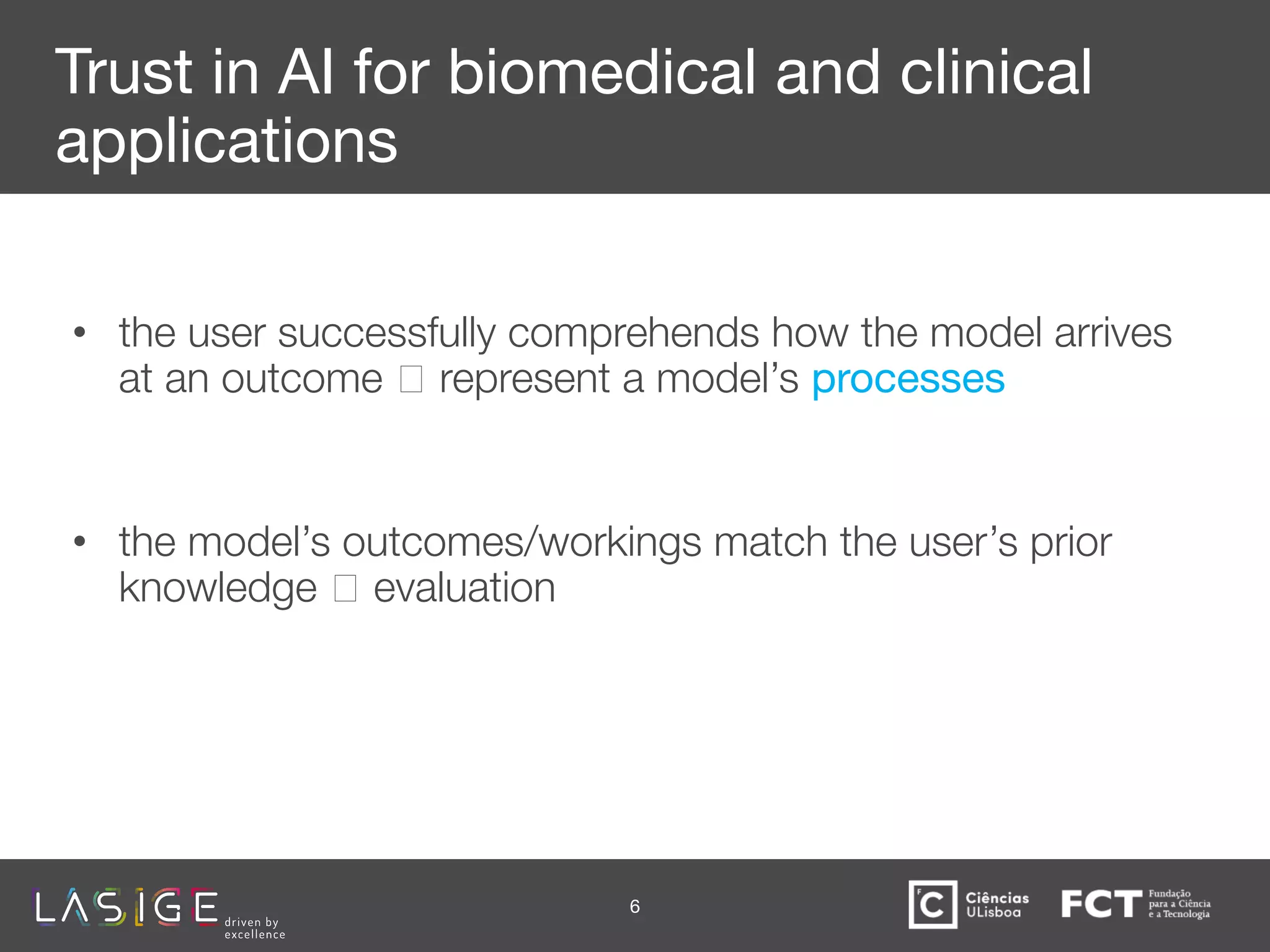 Trust in AI for biomedical and clinical
applications
• the user successfully comprehends how the model arrives
at an outcome 🡪 represent a model’s processes represent
inputs, outputs and
• the model’s outcomes/workings match the user’s prior
knowledge 🡪 evaluation
6
 