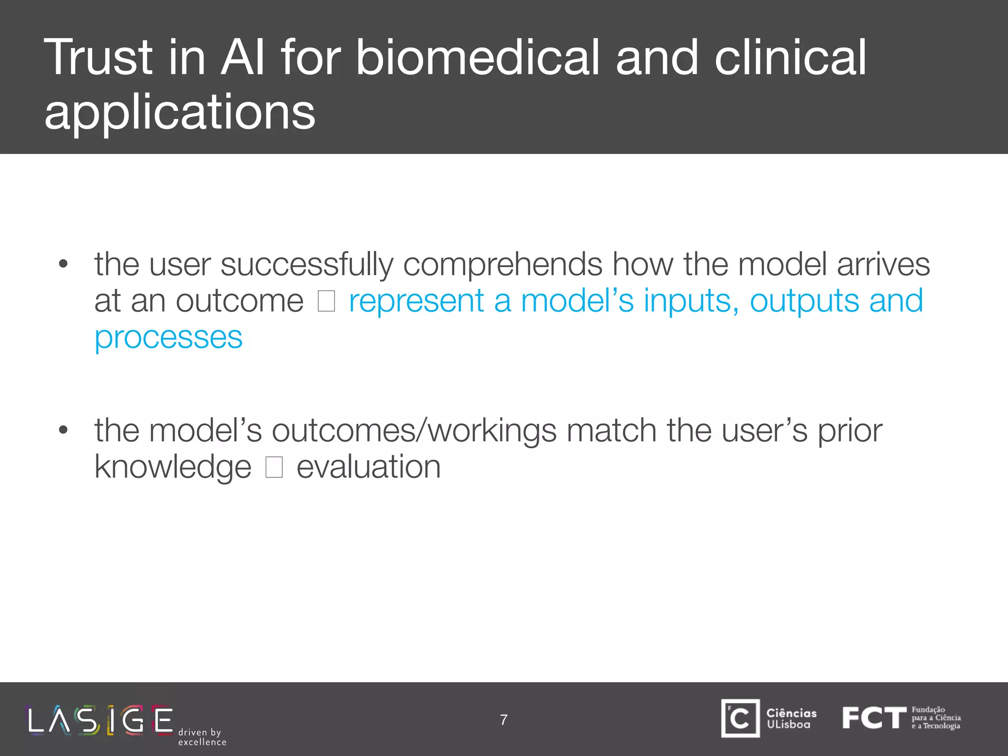 Trust in AI for biomedical and clinical
applications
• the user successfully comprehends how the model arrives
at an outcome 🡪 represent a model’s inputs, outputs and
processes
• the model’s outcomes/workings match the user’s prior
knowledge 🡪 evaluation
7
 