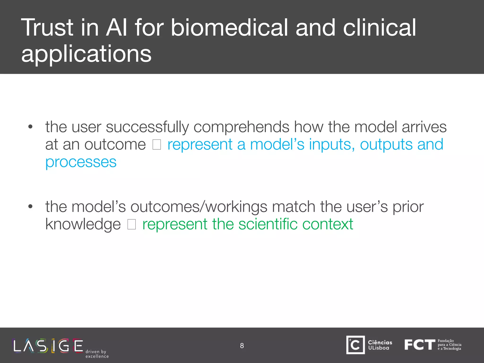 Trust in AI for biomedical and clinical
applications
• the user successfully comprehends how the model arrives
at an outcome 🡪 represent a model’s inputs, outputs and
processes
• the model’s outcomes/workings match the user’s prior
knowledge 🡪 represent the scientiﬁc context
8
 
