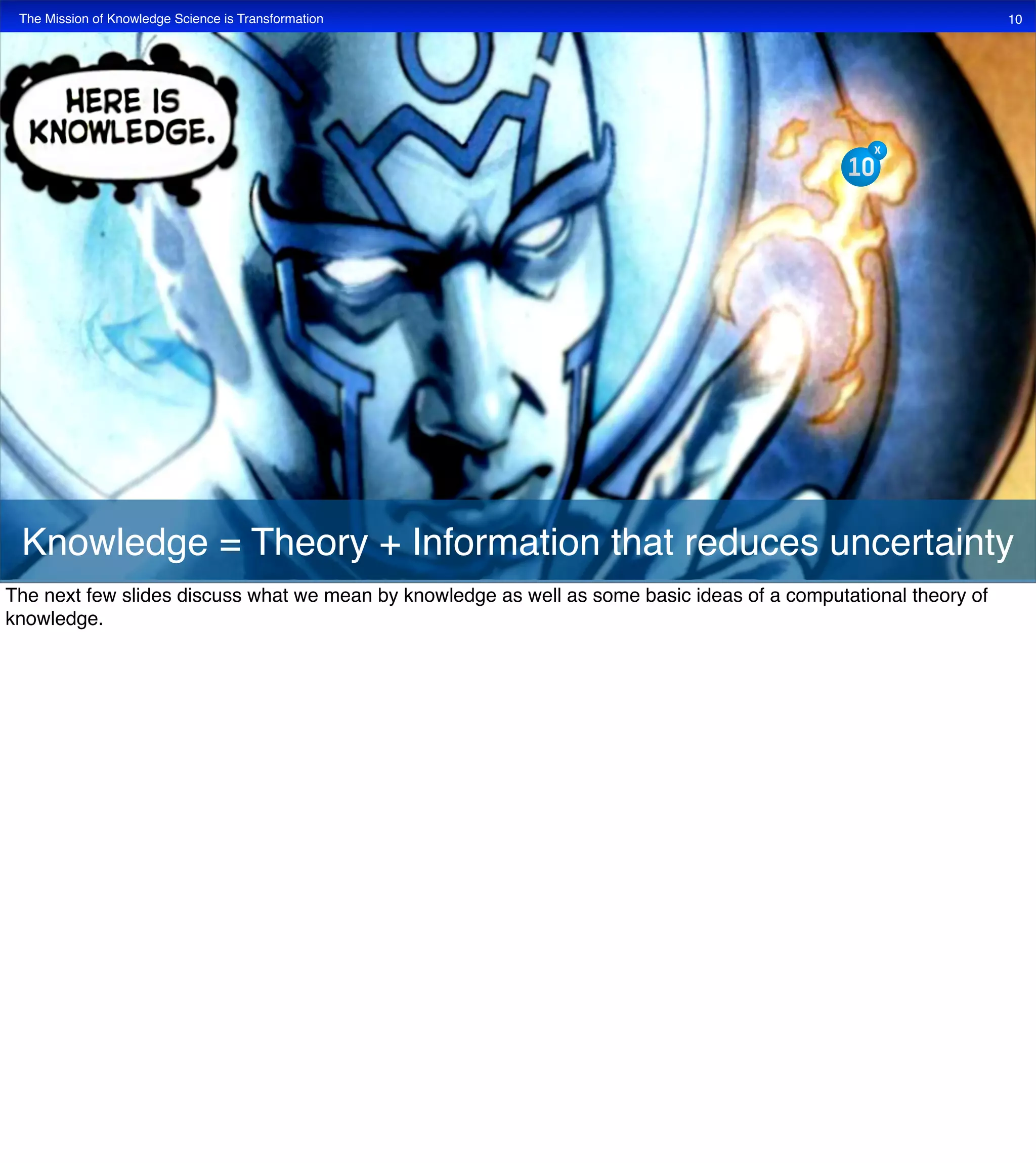 The Mission of Knowledge Science is Transformation 10
Knowledge = Theory + Information that reduces uncertainty
The next few slides discuss what we mean by knowledge as well as some basic ideas of a computational theory of
knowledge.
 
