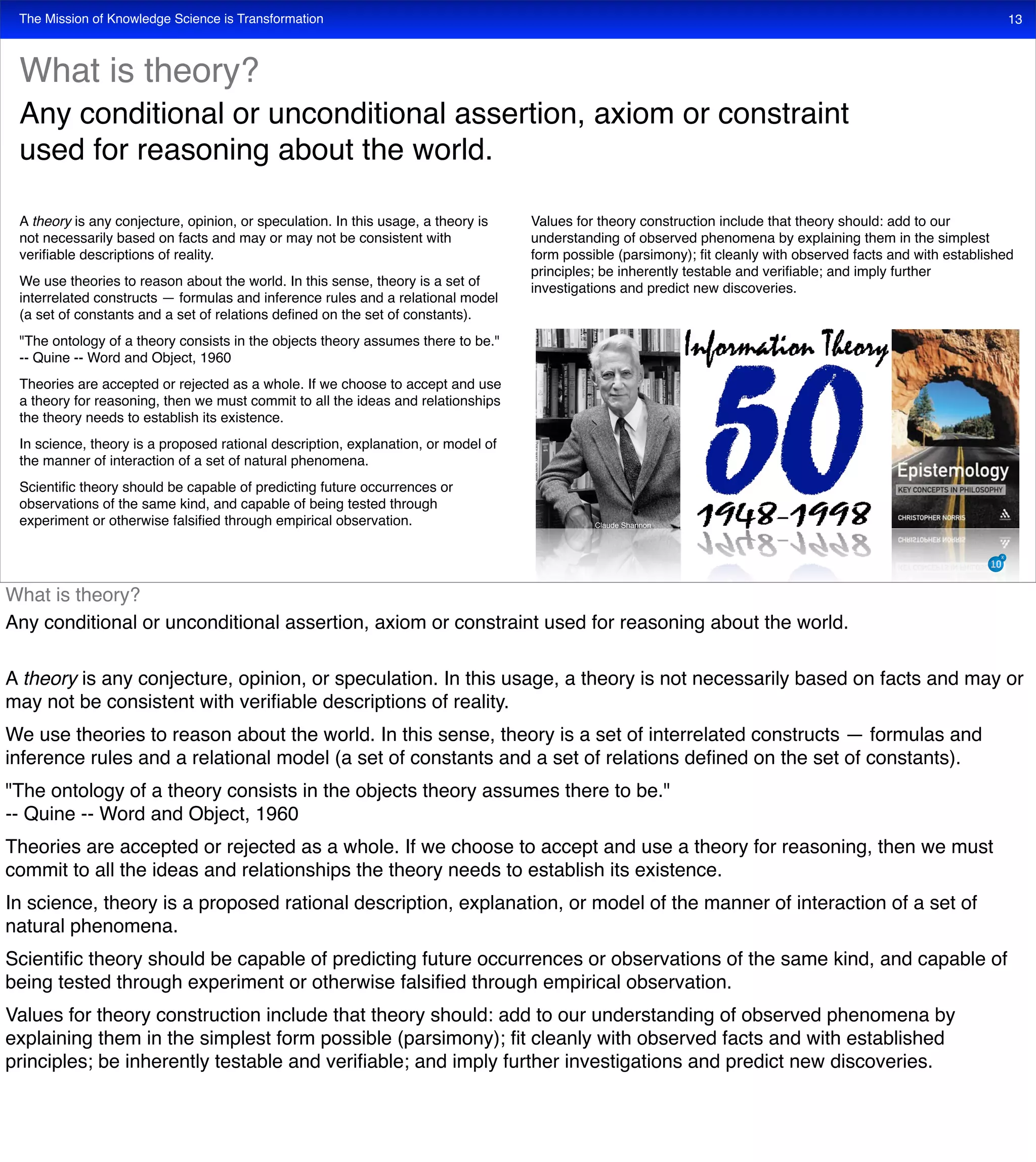The Mission of Knowledge Science is Transformation 13
A theory is any conjecture, opinion, or speculation. In this usage, a theory is
not necessarily based on facts and may or may not be consistent with
veriﬁable descriptions of reality.
We use theories to reason about the world. In this sense, theory is a set of
interrelated constructs — formulas and inference rules and a relational model
(a set of constants and a set of relations deﬁned on the set of constants).
"The ontology of a theory consists in the objects theory assumes there to be."
-- Quine -- Word and Object, 1960
Theories are accepted or rejected as a whole. If we choose to accept and use
a theory for reasoning, then we must commit to all the ideas and relationships
the theory needs to establish its existence.
In science, theory is a proposed rational description, explanation, or model of
the manner of interaction of a set of natural phenomena.
Scientiﬁc theory should be capable of predicting future occurrences or
observations of the same kind, and capable of being tested through
experiment or otherwise falsiﬁed through empirical observation.
Values for theory construction include that theory should: add to our
understanding of observed phenomena by explaining them in the simplest
form possible (parsimony); ﬁt cleanly with observed facts and with established
principles; be inherently testable and veriﬁable; and imply further
investigations and predict new discoveries.
What is theory?
Any conditional or unconditional assertion, axiom or constraint
used for reasoning about the world.
Claude Shannon
What is theory?
Any conditional or unconditional assertion, axiom or constraint used for reasoning about the world.
A theory is any conjecture, opinion, or speculation. In this usage, a theory is not necessarily based on facts and may or
may not be consistent with veriﬁable descriptions of reality.
We use theories to reason about the world. In this sense, theory is a set of interrelated constructs — formulas and
inference rules and a relational model (a set of constants and a set of relations deﬁned on the set of constants).
"The ontology of a theory consists in the objects theory assumes there to be."
-- Quine -- Word and Object, 1960
Theories are accepted or rejected as a whole. If we choose to accept and use a theory for reasoning, then we must
commit to all the ideas and relationships the theory needs to establish its existence.
In science, theory is a proposed rational description, explanation, or model of the manner of interaction of a set of
natural phenomena.
Scientiﬁc theory should be capable of predicting future occurrences or observations of the same kind, and capable of
being tested through experiment or otherwise falsiﬁed through empirical observation.
Values for theory construction include that theory should: add to our understanding of observed phenomena by
explaining them in the simplest form possible (parsimony); ﬁt cleanly with observed facts and with established
principles; be inherently testable and veriﬁable; and imply further investigations and predict new discoveries.
 