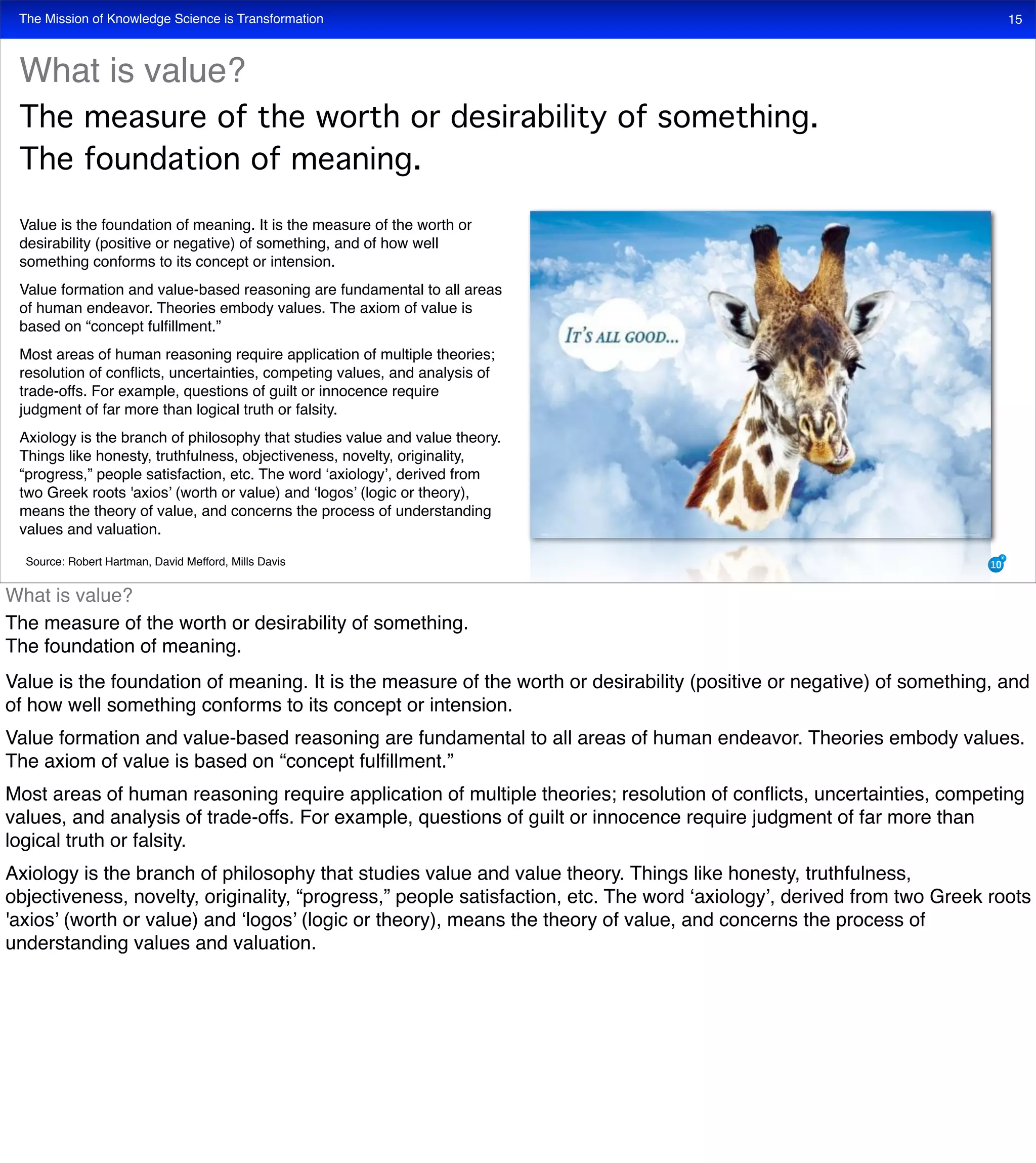 The Mission of Knowledge Science is Transformation 15
Value is the foundation of meaning. It is the measure of the worth or
desirability (positive or negative) of something, and of how well
something conforms to its concept or intension.
Value formation and value-based reasoning are fundamental to all areas
of human endeavor. Theories embody values. The axiom of value is
based on “concept fulﬁllment.”
Most areas of human reasoning require application of multiple theories;
resolution of conﬂicts, uncertainties, competing values, and analysis of
trade-offs. For example, questions of guilt or innocence require
judgment of far more than logical truth or falsity.
Axiology is the branch of philosophy that studies value and value theory.
Things like honesty, truthfulness, objectiveness, novelty, originality,
“progress,” people satisfaction, etc. The word ‘axiology’, derived from
two Greek roots 'axios’ (worth or value) and ‘logos’ (logic or theory),
means the theory of value, and concerns the process of understanding
values and valuation.
What is value?
The measure of the worth or desirability of something.
The foundation of meaning.
Source: Robert Hartman, David Mefford, Mills Davis
What is value?
The measure of the worth or desirability of something.
The foundation of meaning.
Value is the foundation of meaning. It is the measure of the worth or desirability (positive or negative) of something, and
of how well something conforms to its concept or intension.
Value formation and value-based reasoning are fundamental to all areas of human endeavor. Theories embody values.
The axiom of value is based on “concept fulﬁllment.”
Most areas of human reasoning require application of multiple theories; resolution of conﬂicts, uncertainties, competing
values, and analysis of trade-offs. For example, questions of guilt or innocence require judgment of far more than
logical truth or falsity.
Axiology is the branch of philosophy that studies value and value theory. Things like honesty, truthfulness,
objectiveness, novelty, originality, “progress,” people satisfaction, etc. The word ‘axiology’, derived from two Greek roots
'axios’ (worth or value) and ‘logos’ (logic or theory), means the theory of value, and concerns the process of
understanding values and valuation.
 