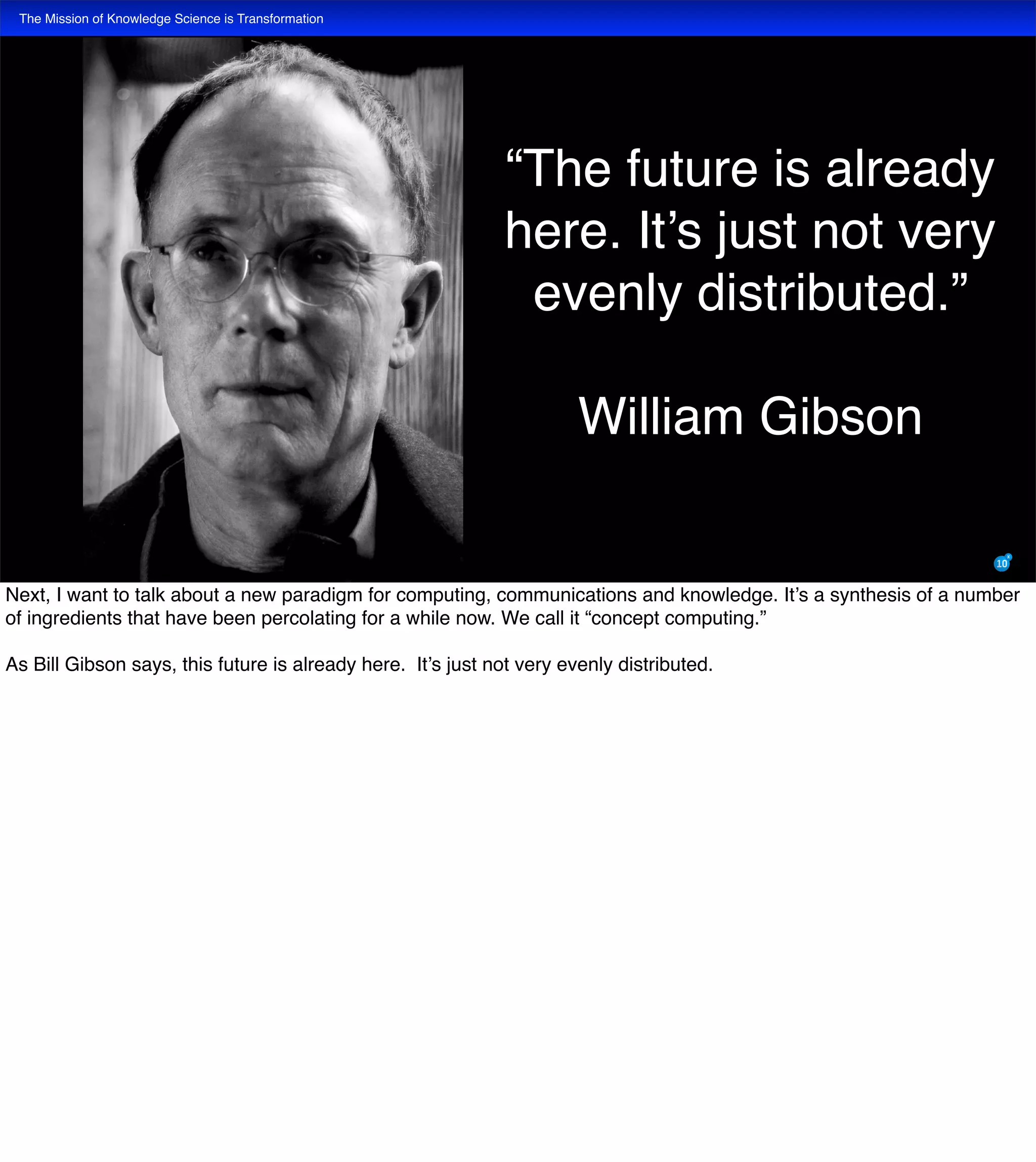 The Mission of Knowledge Science is Transformation
“The future is already
here. It’s just not very
evenly distributed.”
William Gibson
Next, I want to talk about a new paradigm for computing, communications and knowledge. It’s a synthesis of a number
of ingredients that have been percolating for a while now. We call it “concept computing.”
As Bill Gibson says, this future is already here. It’s just not very evenly distributed.
 