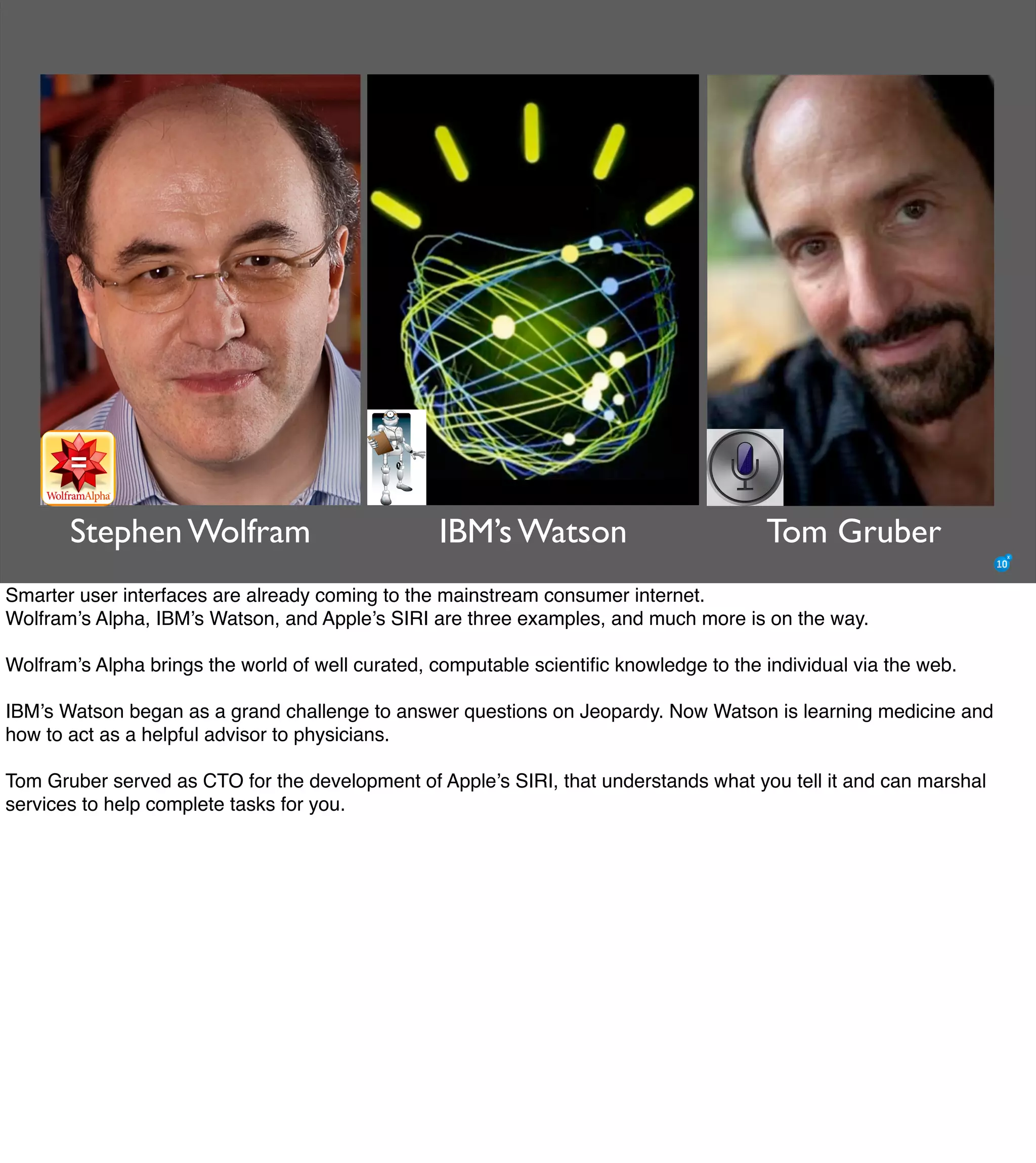 The Mission of Knowledge Science is Transformation
Stephen Wolfram IBM’s Watson Tom Gruber
Smarter user interfaces are already coming to the mainstream consumer internet.
Wolfram’s Alpha, IBM’s Watson, and Apple’s SIRI are three examples, and much more is on the way.
Wolfram’s Alpha brings the world of well curated, computable scientiﬁc knowledge to the individual via the web.
IBM’s Watson began as a grand challenge to answer questions on Jeopardy. Now Watson is learning medicine and
how to act as a helpful advisor to physicians.
Tom Gruber served as CTO for the development of Apple’s SIRI, that understands what you tell it and can marshal
services to help complete tasks for you.
 