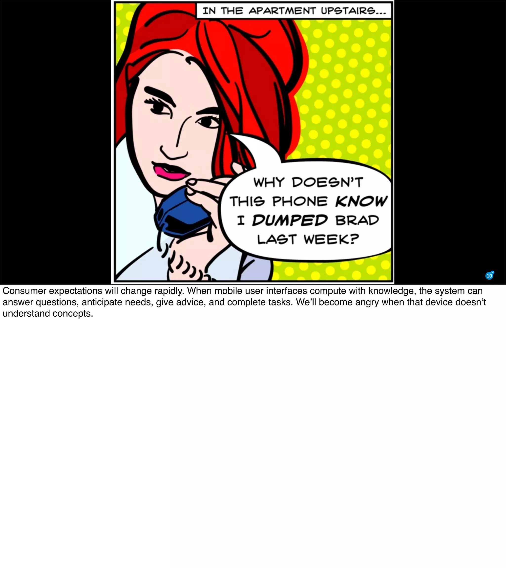 Consumer expectations will change rapidly. When mobile user interfaces compute with knowledge, the system can
answer questions, anticipate needs, give advice, and complete tasks. We’ll become angry when that device doesn’t
understand concepts.
 