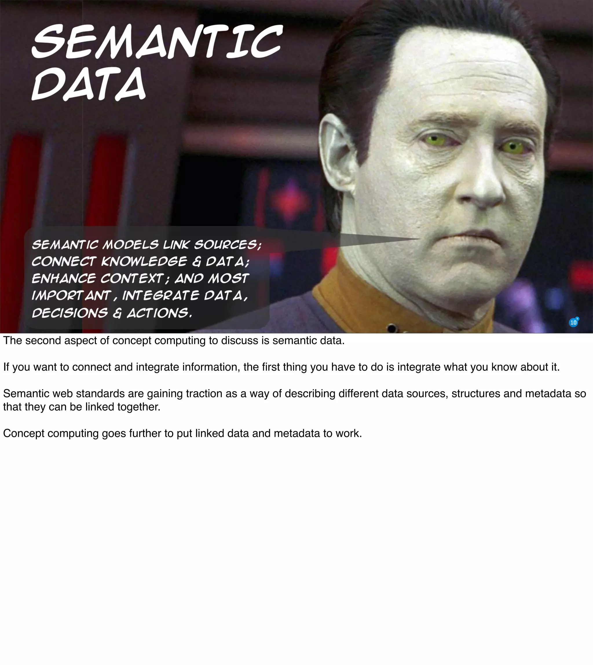 The Mission of Knowledge Science is Transformation 31
The second aspect of concept computing to discuss is semantic data.
If you want to connect and integrate information, the ﬁrst thing you have to do is integrate what you know about it.
Semantic web standards are gaining traction as a way of describing different data sources, structures and metadata so
that they can be linked together.
Concept computing goes further to put linked data and metadata to work.
 